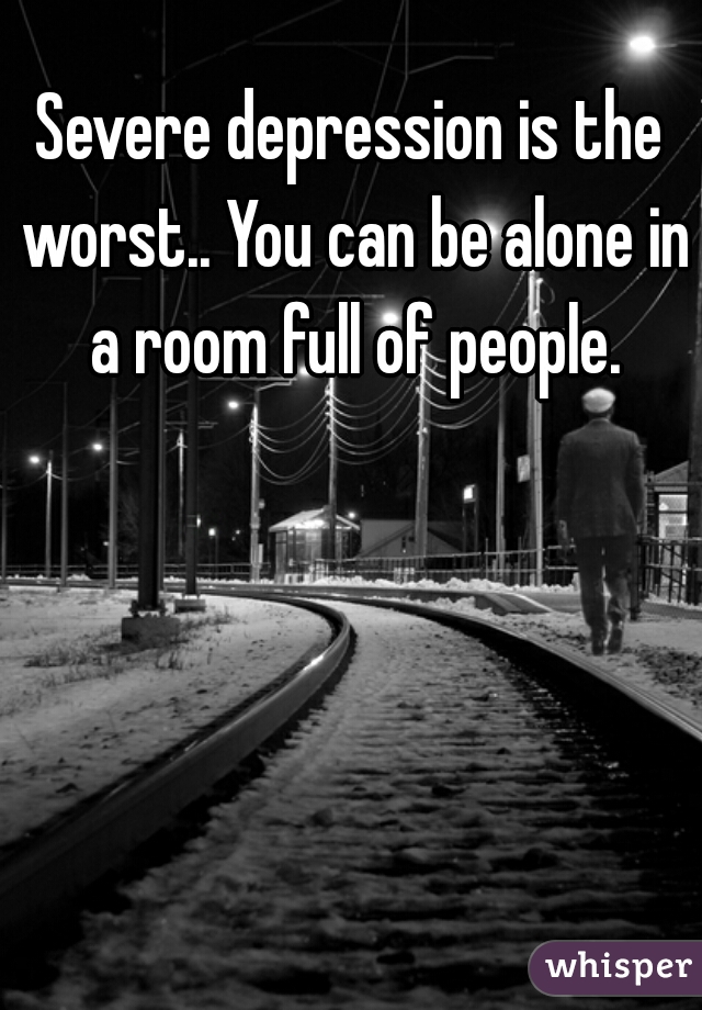 Severe depression is the worst.. You can be alone in a room full of people.