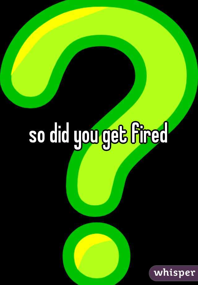 so did you get fired
