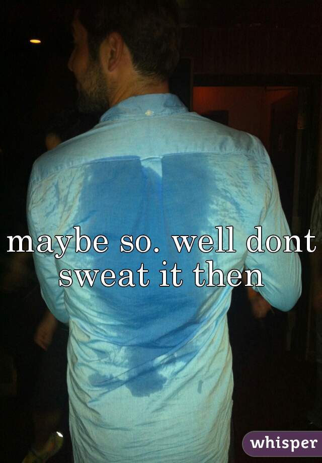 maybe so. well dont sweat it then 