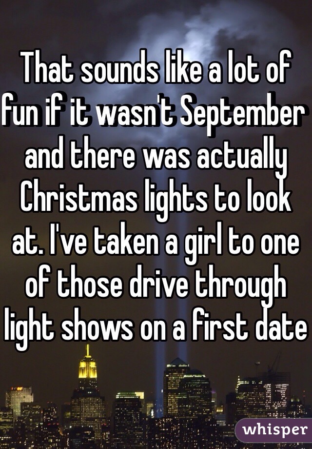 That sounds like a lot of fun if it wasn't September and there was actually Christmas lights to look at. I've taken a girl to one of those drive through light shows on a first date 