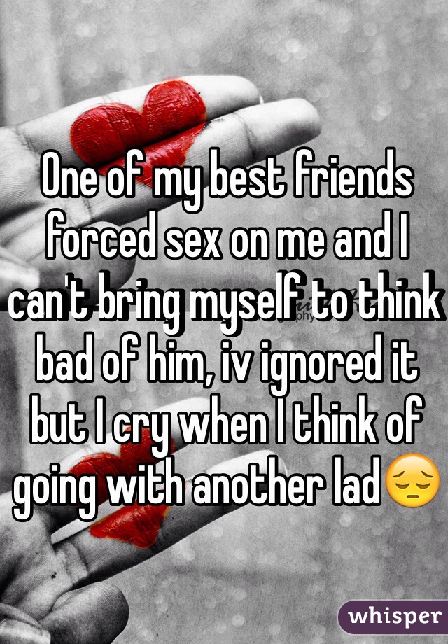 One of my best friends forced sex on me and I can't bring myself to think bad of him, iv ignored it but I cry when I think of going with another lad😔