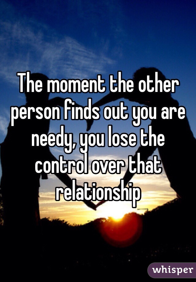 The moment the other person finds out you are needy, you lose the control over that relationship 