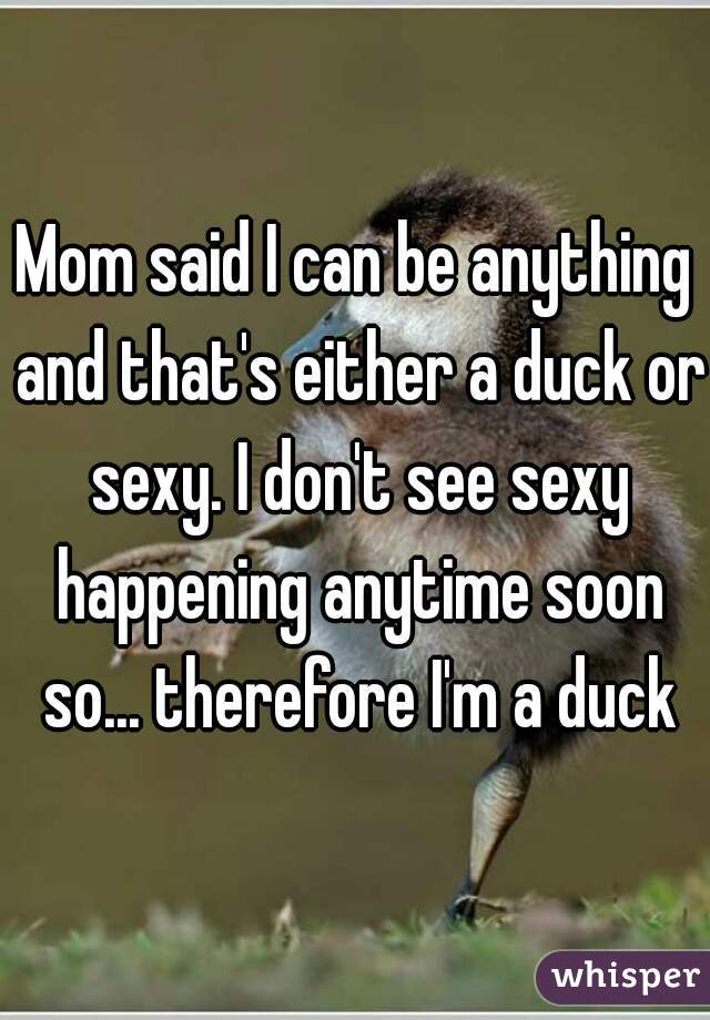 Mom said I can be anything and that's either a duck or sexy. I don't see sexy happening anytime soon so... therefore I'm a duck