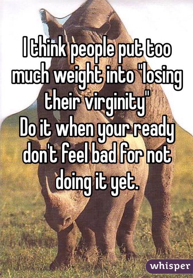 I think people put too much weight into "losing their virginity"
Do it when your ready don't feel bad for not doing it yet.