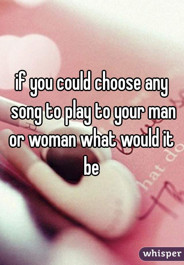 if you could choose any song to play to your man or woman what would it 
be