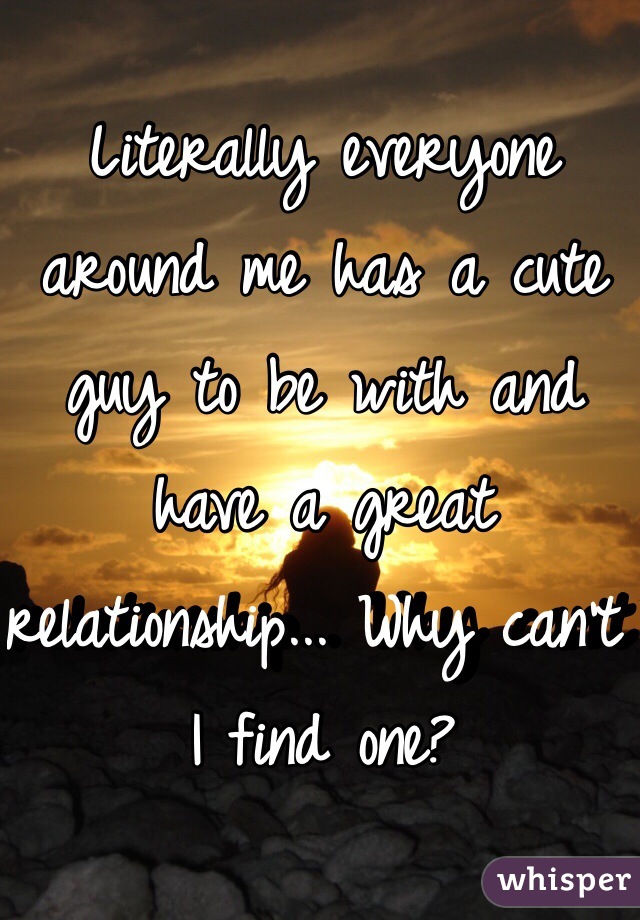 Literally everyone around me has a cute guy to be with and have a great relationship... Why can't I find one? 
