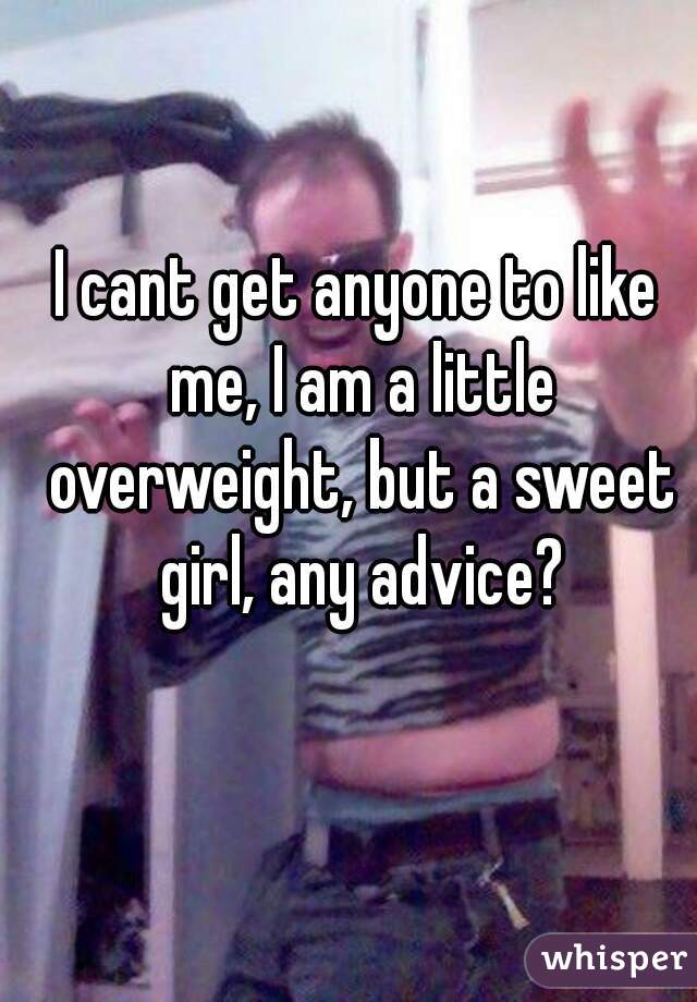 I cant get anyone to like me, I am a little overweight, but a sweet girl, any advice?