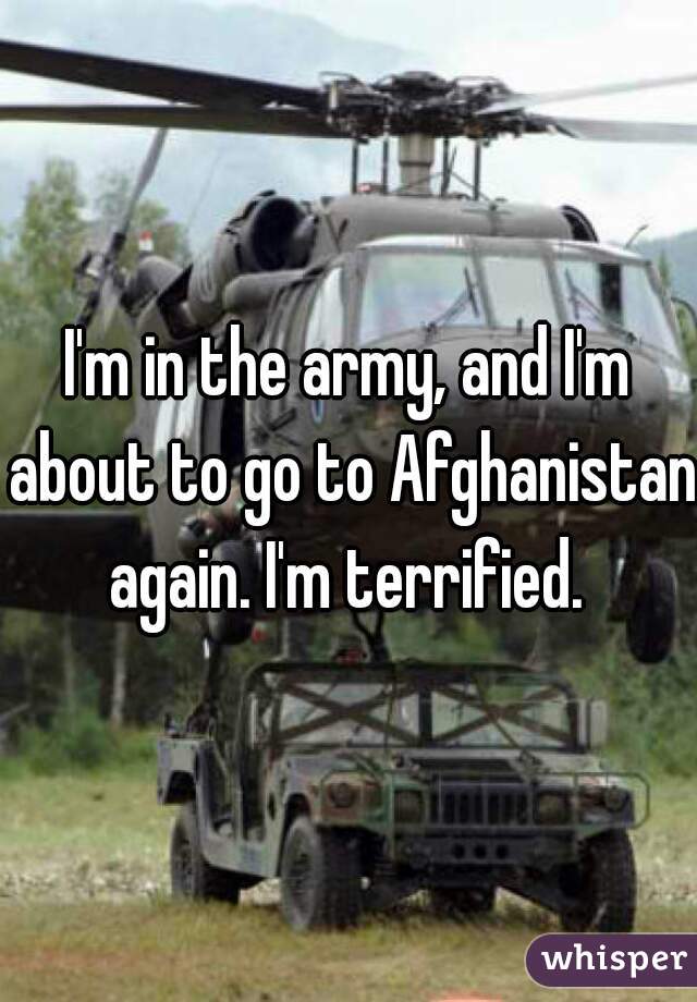 I'm in the army, and I'm about to go to Afghanistan again. I'm terrified. 
