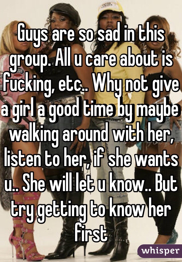Guys are so sad in this group. All u care about is fucking, etc.. Why not give a girl a good time by maybe walking around with her, listen to her, if she wants u.. She will let u know.. But try getting to know her first 