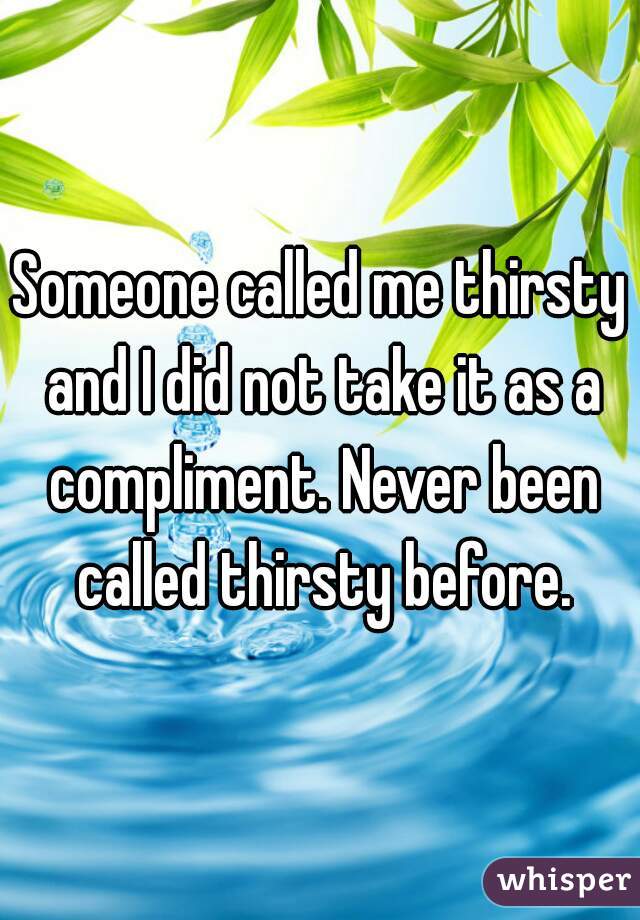 Someone called me thirsty and I did not take it as a compliment. Never been called thirsty before.
