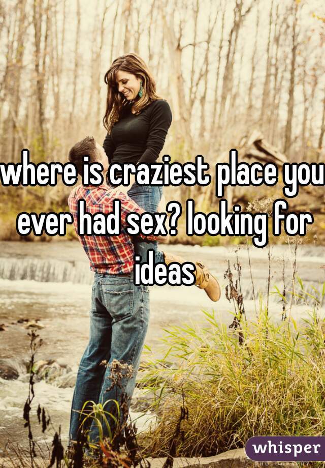 where is craziest place you ever had sex? looking for ideas