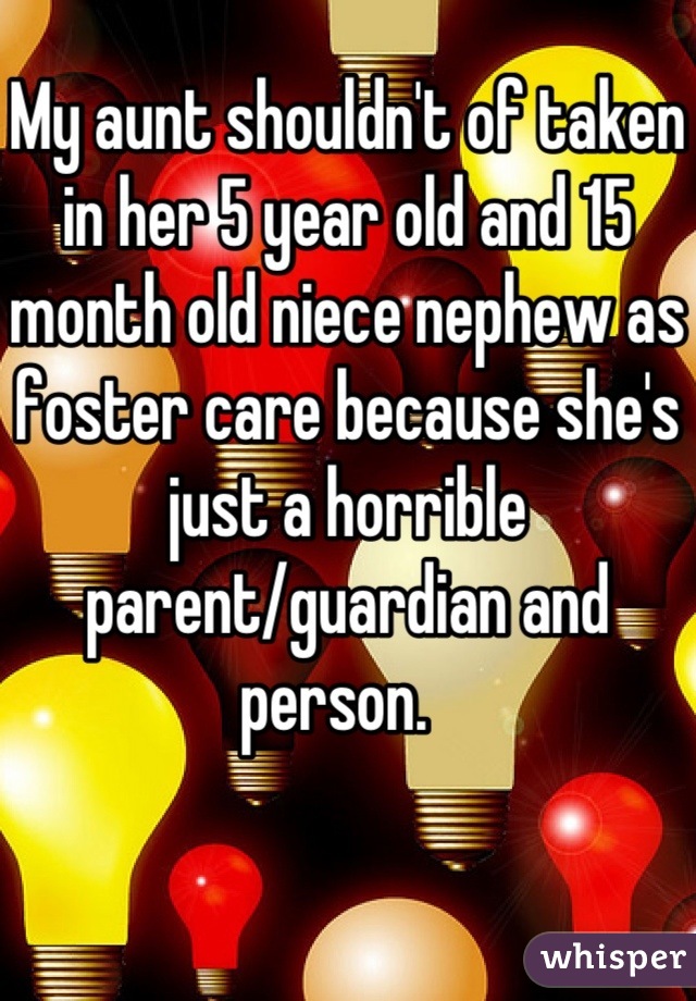 My aunt shouldn't of taken in her 5 year old and 15 month old niece nephew as foster care because she's just a horrible parent/guardian and person.  