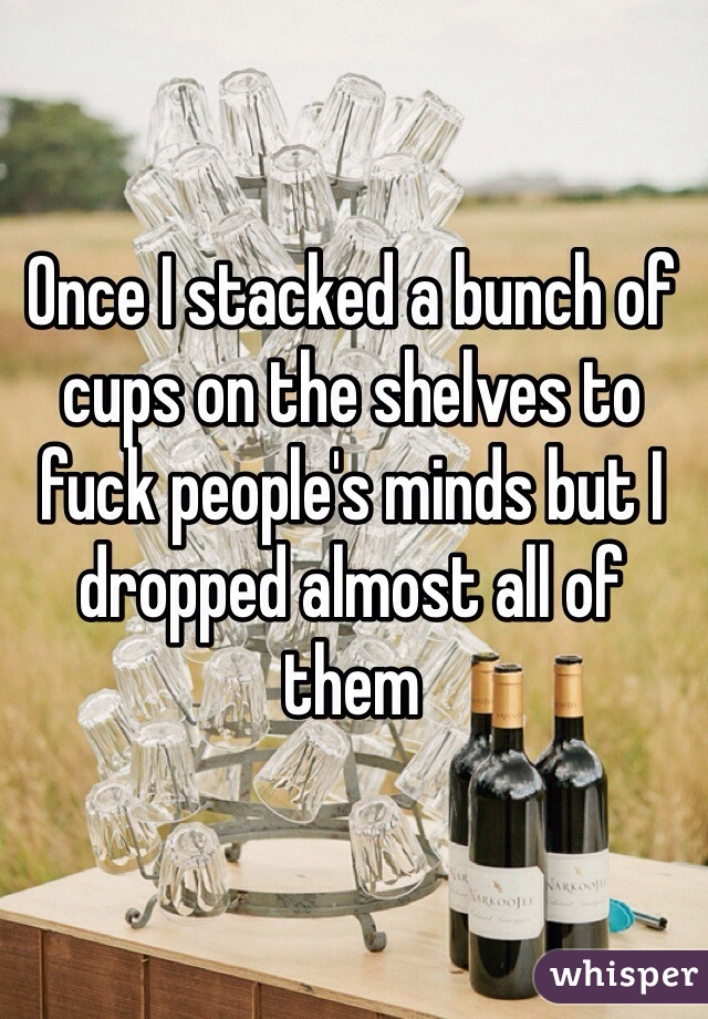Once I stacked a bunch of cups on the shelves to fuck people's minds but I dropped almost all of them