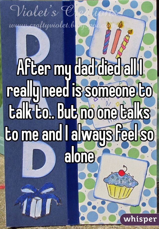 After my dad died all I really need is someone to talk to.. But no one talks to me and I always feel so alone