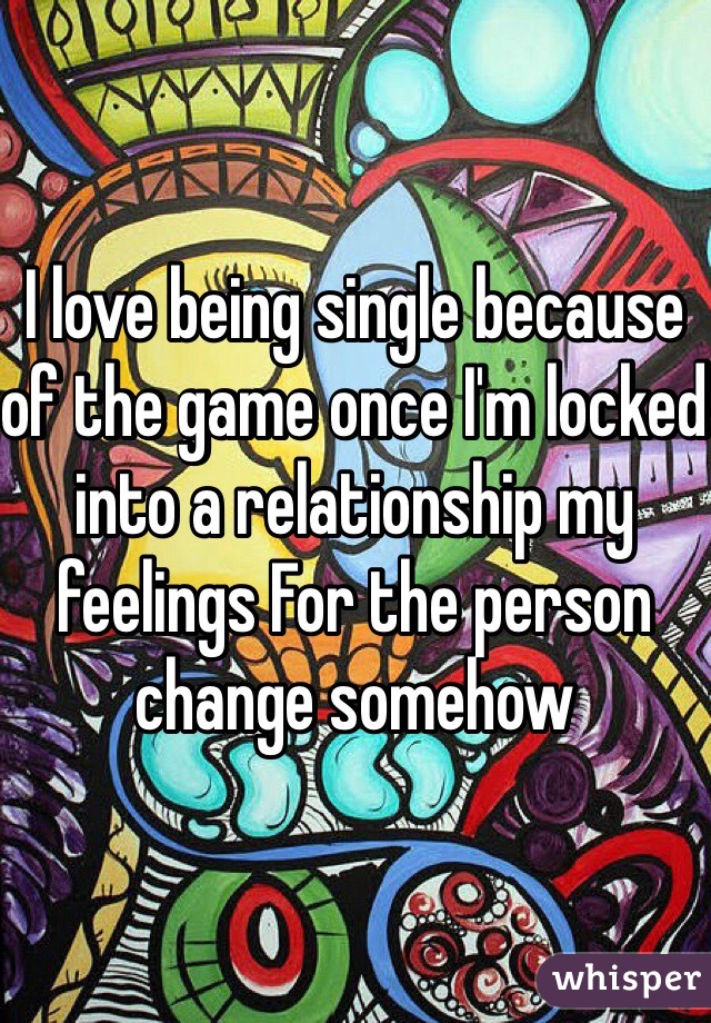 I love being single because of the game once I'm locked into a relationship my feelings For the person change somehow
