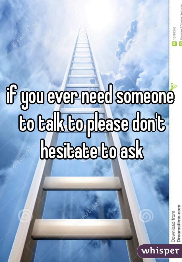 if you ever need someone to talk to please don't hesitate to ask