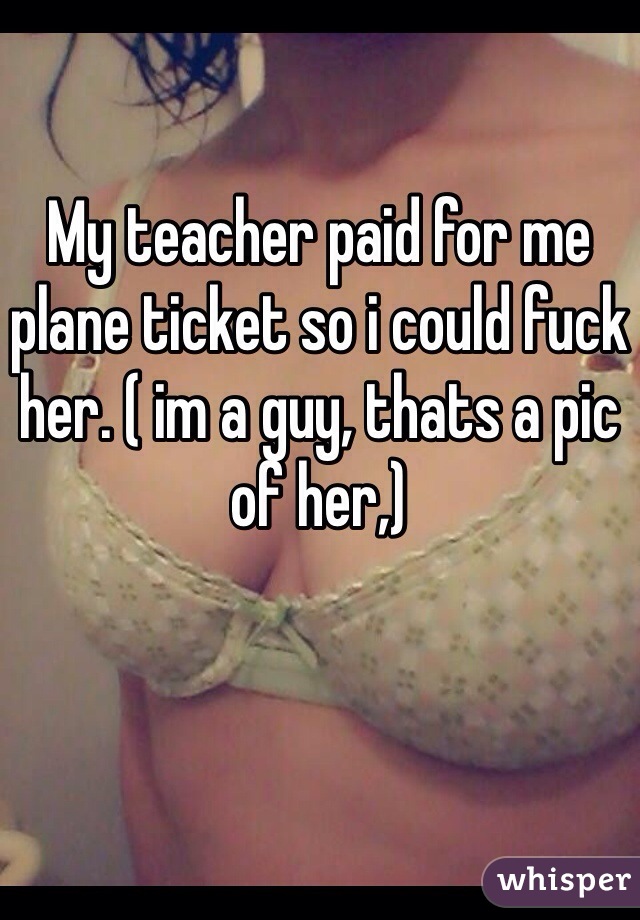 My teacher paid for me plane ticket so i could fuck her. ( im a guy, thats a pic of her,)
