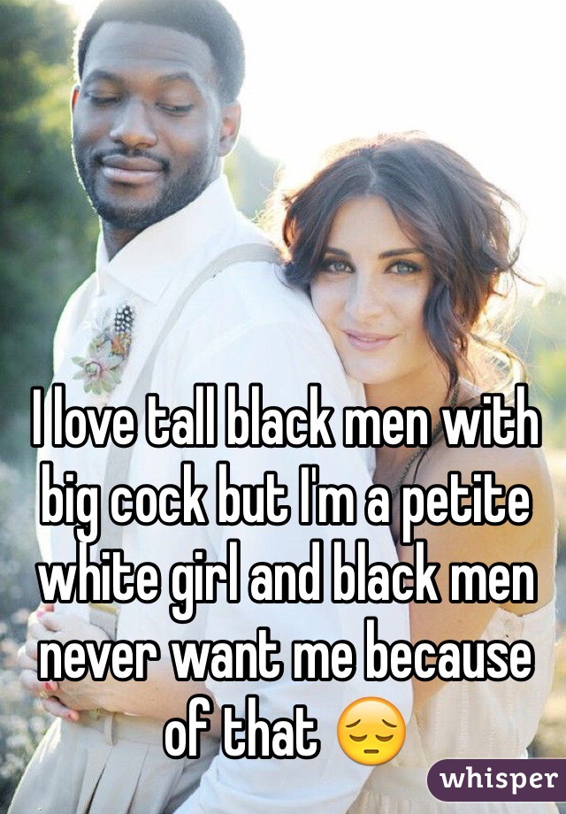 I love tall black men with big cock but I'm a petite white girl and black men never want me because of that 😔