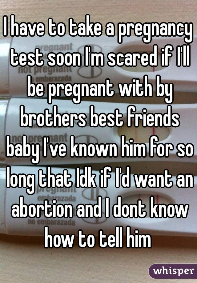 I have to take a pregnancy test soon I'm scared if I'll be pregnant with by brothers best friends baby I've known him for so long that Idk if I'd want an abortion and I dont know how to tell him 