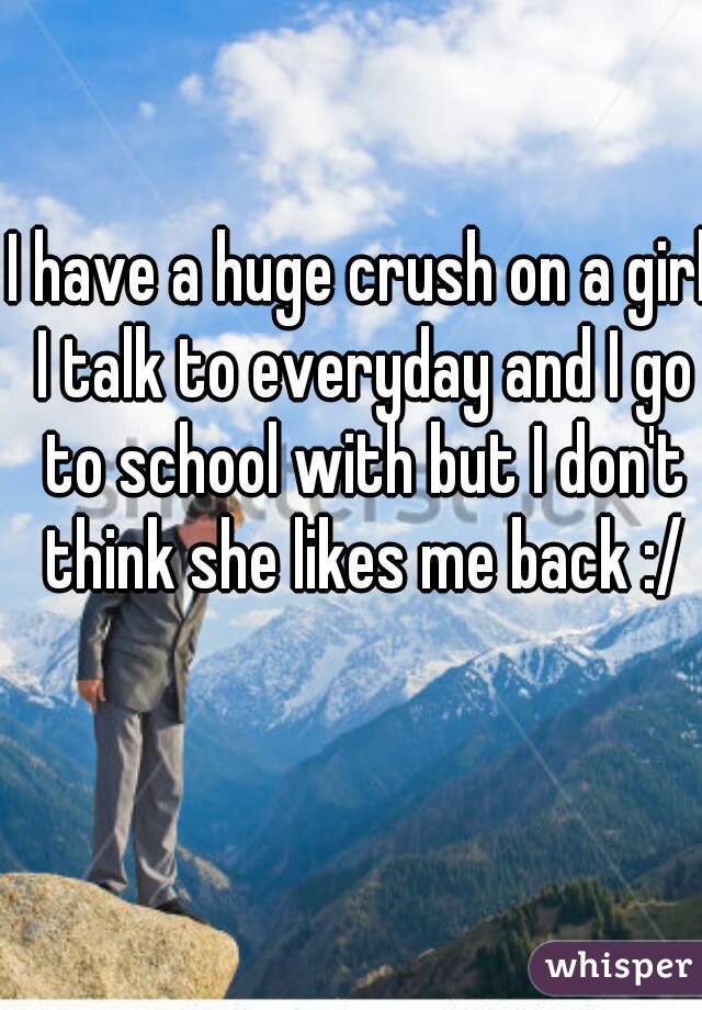 I have a huge crush on a girl I talk to everyday and I go to school with but I don't think she likes me back :/