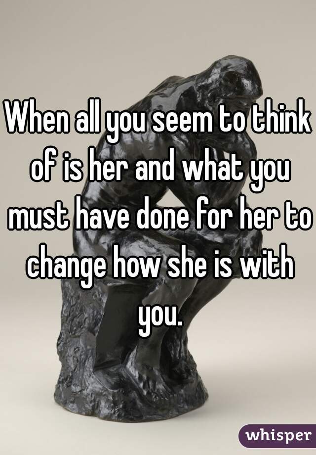 When all you seem to think of is her and what you must have done for her to change how she is with you.