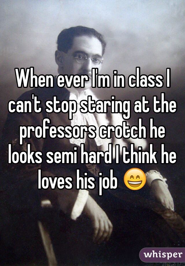 When ever I'm in class I can't stop staring at the professors crotch he looks semi hard I think he loves his job 😄