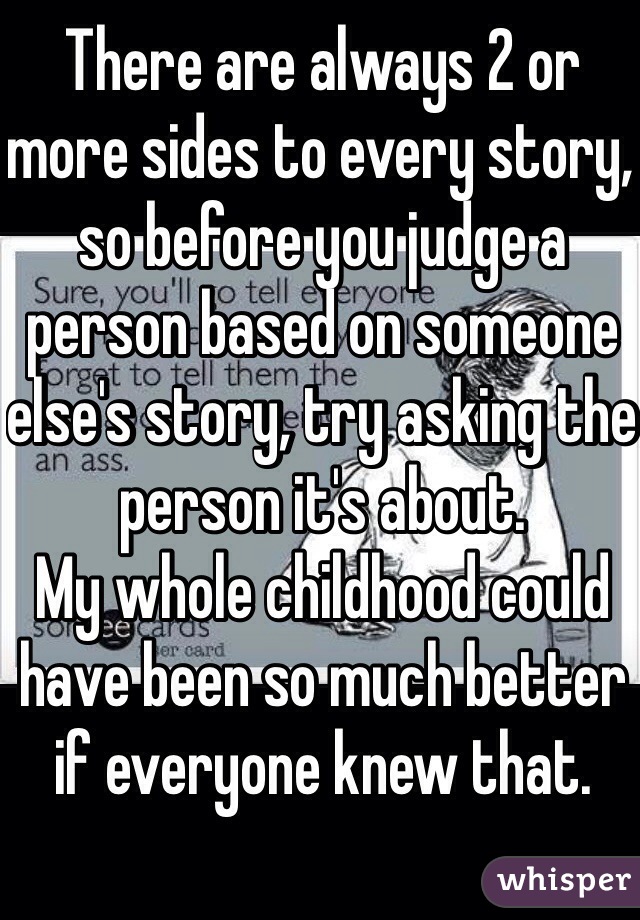 There are always 2 or more sides to every story, so before you judge a person based on someone else's story, try asking the person it's about. 
My whole childhood could have been so much better if everyone knew that. 