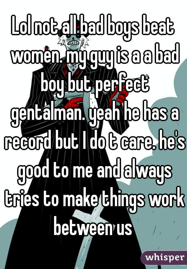 Lol not all bad boys beat women. my guy is a a bad boy but perfect gentalman. yeah he has a record but I do t care. he's good to me and always tries to make things work between us 