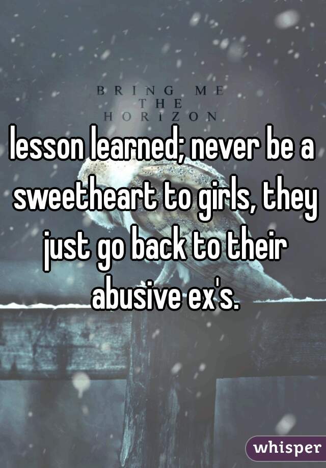 lesson learned; never be a sweetheart to girls, they just go back to their abusive ex's.
