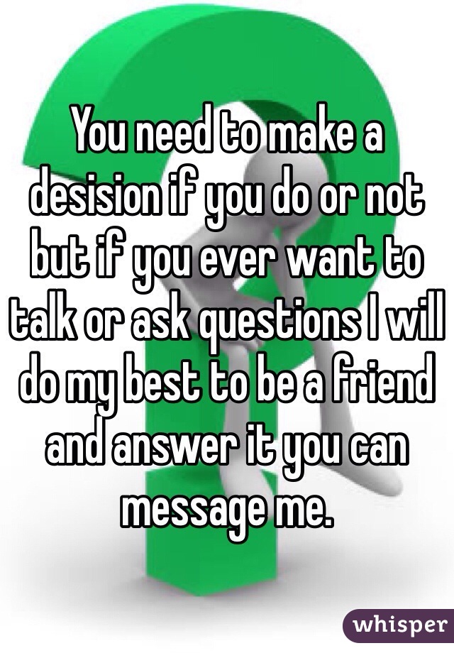 You need to make a desision if you do or not but if you ever want to talk or ask questions I will do my best to be a friend and answer it you can message me.