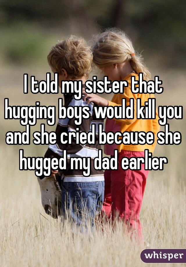 I told my sister that hugging boys would kill you and she cried because she hugged my dad earlier 