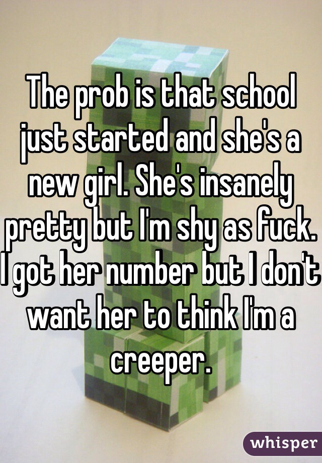 The prob is that school just started and she's a new girl. She's insanely pretty but I'm shy as fuck. I got her number but I don't want her to think I'm a creeper. 