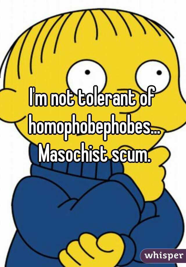 I'm not tolerant of homophobephobes... Masochist scum.