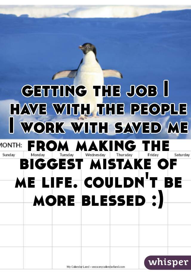 getting the job I have with the people I work with saved me from making the biggest mistake of me life. couldn't be more blessed :)