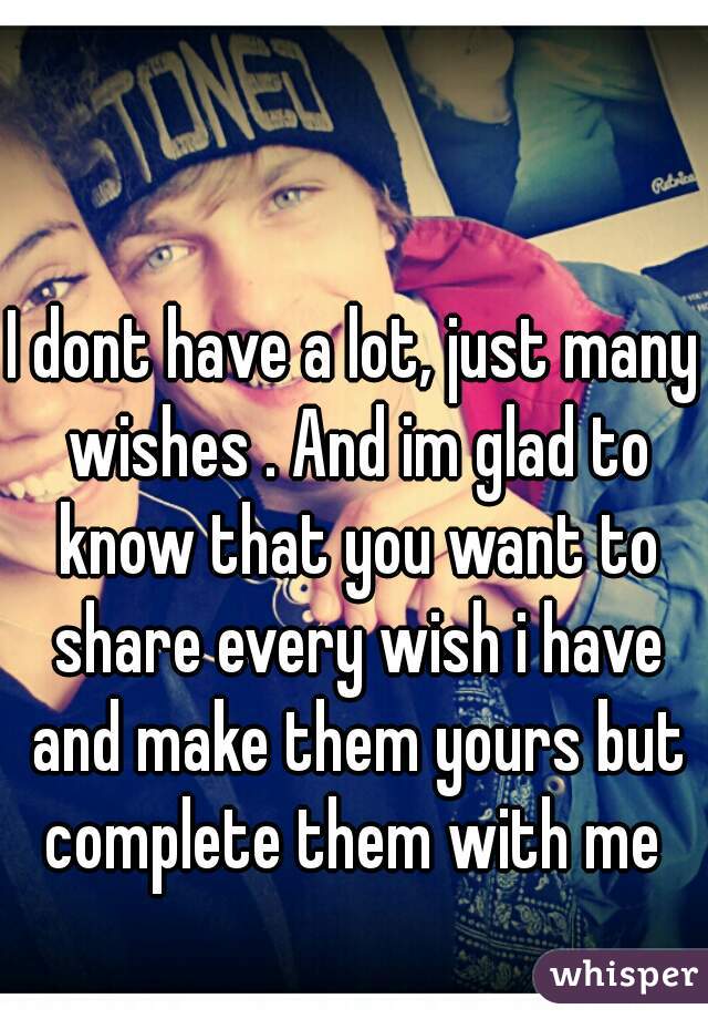 I dont have a lot, just many wishes . And im glad to know that you want to share every wish i have and make them yours but complete them with me 