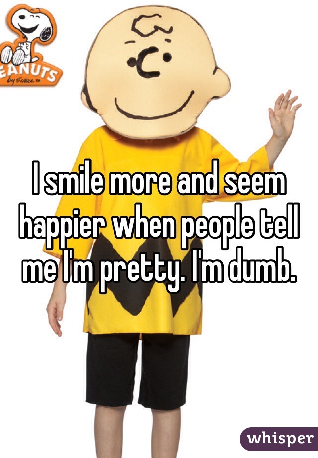 I smile more and seem happier when people tell me I'm pretty. I'm dumb. 
