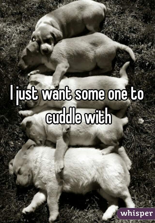 I just want some one to cuddle with