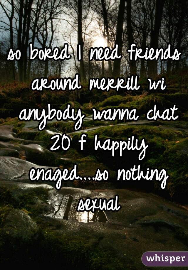 so bored I need friends around merrill wi anybody wanna chat 20 f happily enaged....so nothing sexual