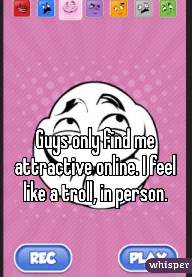 Guys only find me attractive online. I feel like a troll, in person.