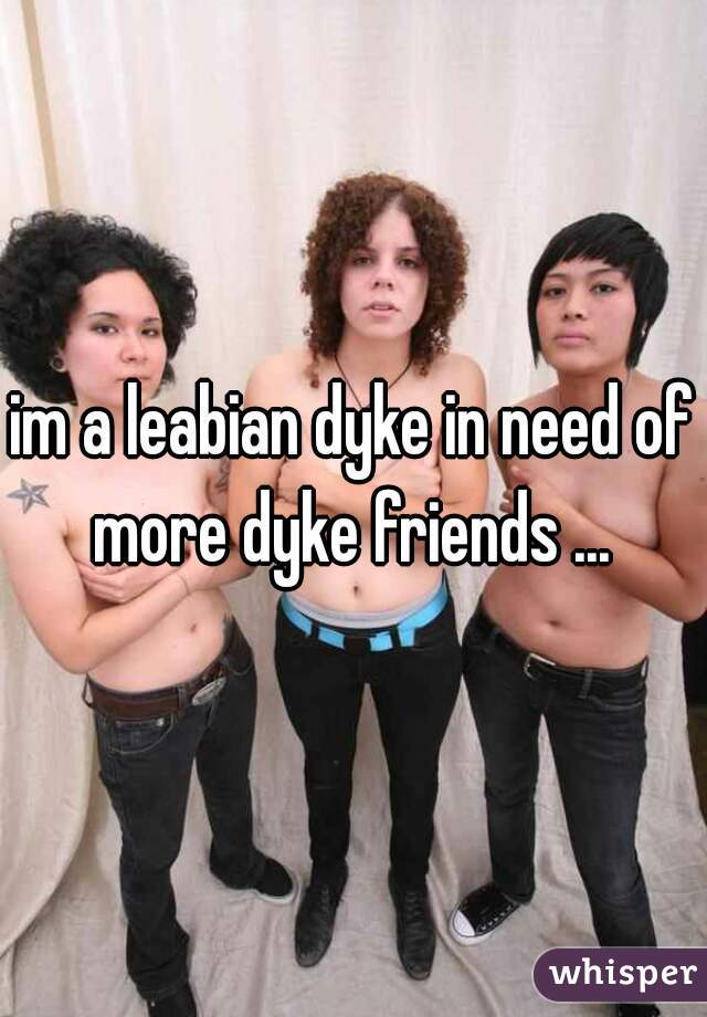 im a leabian dyke in need of more dyke friends ... 