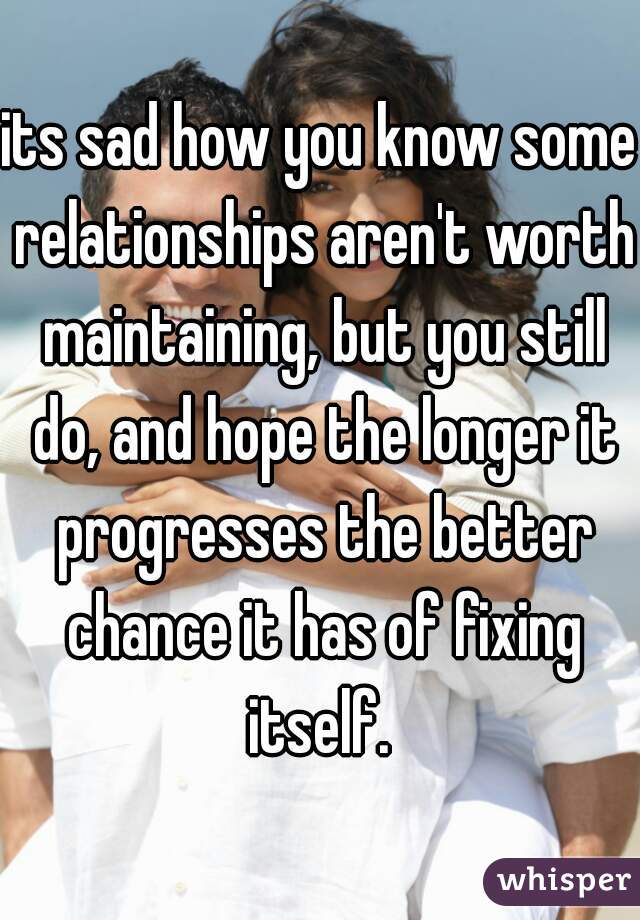 its sad how you know some relationships aren't worth maintaining, but you still do, and hope the longer it progresses the better chance it has of fixing itself. 