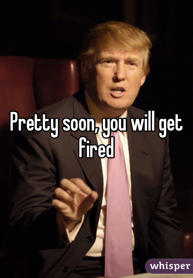 Pretty soon, you will get fired