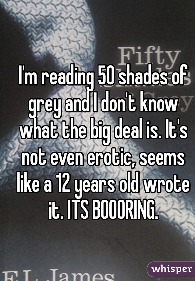 I'm reading 50 shades of grey and I don't know what the big deal is. It's not even erotic, seems like a 12 years old wrote it. ITS BOOORING.