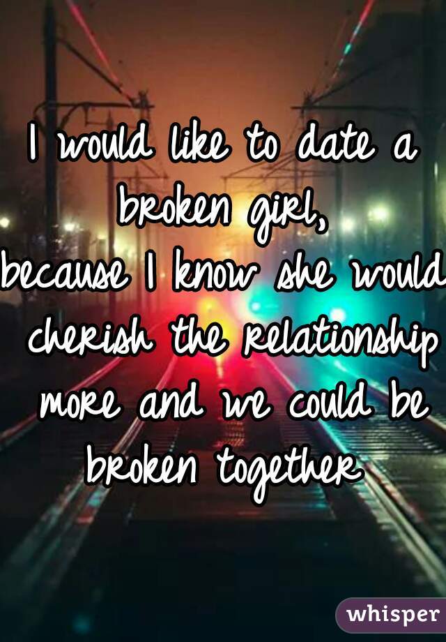 I would like to date a broken girl, 
because I know she would cherish the relationship more and we could be broken together 