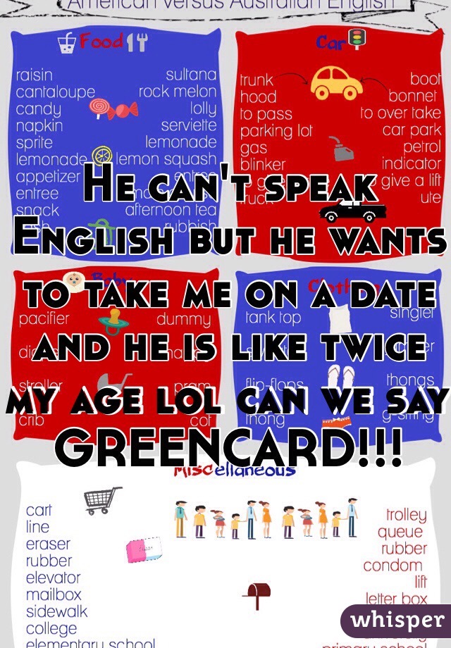 He can't speak English but he wants to take me on a date and he is like twice my age lol can we say GREENCARD!!!