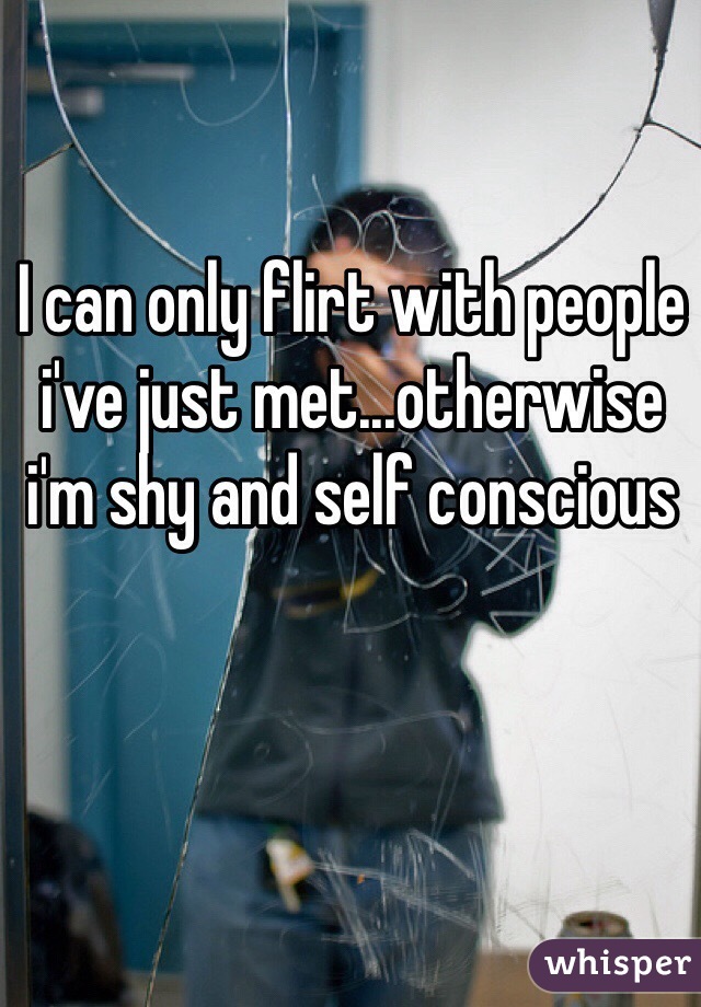 I can only flirt with people i've just met...otherwise i'm shy and self conscious