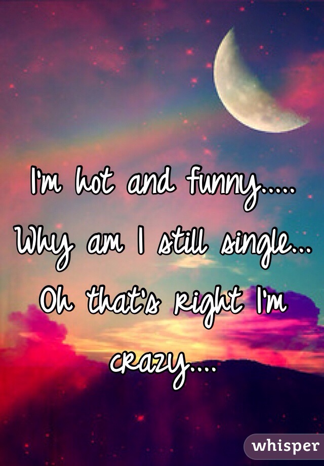 I'm hot and funny..... Why am I still single... Oh that's right I'm crazy....