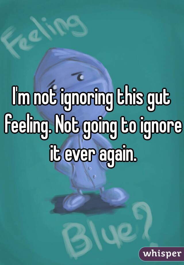 I'm not ignoring this gut feeling. Not going to ignore it ever again.