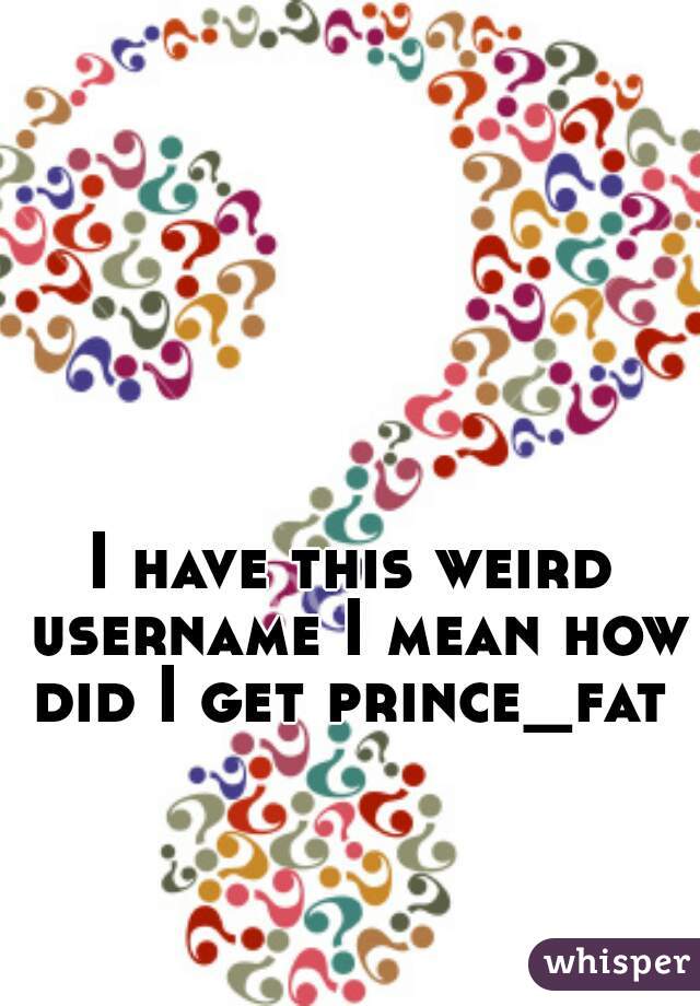 I have this weird username I mean how did I get prince_fat 