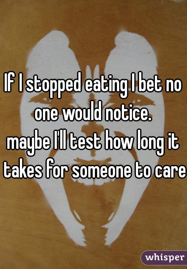 If I stopped eating I bet no one would notice. 


maybe I'll test how long it takes for someone to care.